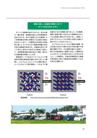 KEK Environmental Report 2008




                   環境に優しい自動車の開発へ向けて
                      － 排ガス触媒の働きを探る －


 ガソリン自動車の排ガス中には、炭化水素                   造変化するかを詳細に調べました。その結果、
や一酸化炭素、窒素酸化物などの有害物質が                   触媒に酸素が取り込まれると助触媒中のセリ
含まれるため、排ガス装置には三元触媒によ                   ウムは高速に酸化されるのに対し、隣接して
り有害物質を同時に無害化する仕組みが組み                   存在するジルコニウムの周りの変化は遅れて
込まれています。この無害化の仕組みを効率                   進行することが分かりました。
的に働くようにするために酸素の吸蔵と放出                    セリウムとジルコニウムで酸素の吸蔵・放
を担う助触媒が添加され、自動車の走行に伴                   出の速さが大きく異なるのは予想を覆す不思
って刻々と変化する排ガスの組成に追従し                    議な現象ですが、その過程は極めて迅速で、
て、有害物質の酸化還元反応で消費・放出さ                   排ガスの組成変化に敏感に反応して酸素の出
れる酸素量を制御しています。                         入りを行うことが可能であることが示されま
 助触媒の一つであるセリア−ジルコニア固                   した。この結果は、今後の自動車排ガス触媒
溶体を時間分解波長分散型 XAFS 法により観                の高性能化や新たな触媒材料の開発につなが
察し、セリウムとジルコニウムが酸化還元に                   る有力な情報です。
よってどのように電子移動し、どのように構




    関連情報： http://www.kek.jp/newskek/2008/janfeb/catalyst.html




                                                                              21
 