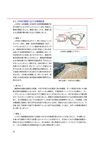 5-3. J-PARC建設における環境配慮
 J-PARC は本機構と日本原子力研究開発機構が共
同で進めているプロジェクトとして、2001 年度から
建設を開始しました。建設にあたっては、環境にあ
たえる影響が最小限になるよう配慮しました。


〔 緑地 〕
 J-PARC が建設されるサイト、特に 50GeV シンク
ロトロン（MR）、物質・生命科学実験施設（MLF）、
ハドロンおよびニュートリノ施設が含まれるエリア
は、地域住民の方が昔から大切に育成してきた松を
主体とする保安林区域でした。建設開始に当たって           J-PARC 加速器レイアウト

は住民の方々との話し合いを十分に行い、建設中の
樹木伐採を最小限にとどめること、建設後の緑地復
元を可能な限り行い最終的な緑地率を 75%以上に
することとしました。現在では、工事も終わり、MR
全周にわたる盛土や、MLF ビームラインの盛土には
全て元々あったものと同じ種類の松が植林され、ま
た地域に特有の秋グミを主体とする種子の吹き付け
がなされ、その施工の順番によく育っています。数
年後には立派な松林と地元固有の植物が繁茂すると
思われます。                           MR 土盛り（2007/4/12 撮影）


〔 地下水 〕
 建設地の地盤は表層土が砂層、その下が地下水を豊富に含む砂礫層、そして泥岩を主体とする複
雑な地形の基盤部からなります。地下トンネル建設は、工事区域をシートパイルで山留めし、ディ
ープウェルによって地下水位を下げて掘削するという方法で行いました。地下水の汲み上げ量は最
大で 1 日 2 万トンに達することがありました。隣接する地域の住民の方々には工事状況を絶えず報
告し、また境界線上においては日量 250 トンの地下水の復水を長期間行いました。その結果、工事
の最盛期に地域の一部で井戸の水位低下が見られたものの、深刻なものには至りませんでした。そ
の後 2007 年度末には地下工事の終了とともに地下水位は回復しつつあり、井戸への影響の懸念は
全く無くなりました。


〔 野鳥 〕
 ハドロン施設隣地の松林には初夏にオオタカの営巣が見られることがありました。その際には、
工事に伴う騒音で子育てを妨害しないようフェンスを設けたり、その近くにおける重機の稼動を一
時休止するなどの措置をとりました。また松林の一角に野鳥のためのバードバスエリアを設けまし
た。これらの措置は日本野鳥の会からも高い評価を得ています。


22
 