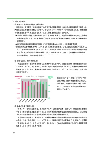 1. 省エネルギー
 ① 電磁石、高周波加速装置の超伝導化
     機構では、消費電力を大幅に低減する方法である電気抵抗をゼロにする超伝導技術を利用した
 大規模な超伝導機器が稼動しています。またエネルギーフロンティアの加速器として、加速装置
 や収束電磁石をすべて超伝導化したシステムの基礎研究を行っています。
     ●   粒子と反粒子の性質の違いを明らかにする Belle 実験で、衝突型加速器用測定器の大容積高
     磁場を発生させるソレノイド電磁石に超伝導ソレノイド電磁石が使われています（素粒子原子
     核研究所）。
     ●   KEKB 加速器に超伝導加速空洞のクラブ空洞が導入されました（加速器研究施設）。
     ●   現在の第三世代放射光マシンよりはるかに高性能の加速器として、超伝導加速空洞を採用し、
         ビームを効率的に加速するとともに、ビーム電力をも回収してエネルギー効率を飛躍的に改善
         する「エネルギー回収型線形加速器（ERL)」の開発を進めています（物質構造科学研究所・
         放射光実験施設、加速器研究施設）。


 ② 安定な運転（故障率の低減）
         大型施設では一箇所でも故障すると実験が停止しますが、回復までの間、故障機器以外の多
     くの機器はアイドリング運転となるため、電力の利用効率が低下します。加速器・実験施設の
     稼働率を上げることは、実験成果の効率が向上するだけではなく、省エネにも寄与します（加
     速器研究施設）。


                                  左図は KEK 電子 陽電子リニアックの
                                            ・
                                  運転時間と稼働率の推移をまとめたも
                                  のですが、加速器の老朽化と戦いなが
                                  ら、ここ数年間は 97%以上の稼働率を
                                  維持しています。




 ③ 効率的な電力利用計画
         エネルギー利用計画委員会、及び省エネルギー連絡会が連携・協力して、研究成果を犠牲に
     することなく電力使用量が最小になるように年間の効率的な電力使用計画を策定し、さらに電
     力ピーク調整連絡会の下で電力需要のピーク時の需要が調整されます。
         電力使用計画の策定にあったては、加速器の運転等で電源及び電磁石などの機器から放出さ
     れる熱を冷却する冷却塔（クーリングタワー）の効率が低下する夏季の 7、8 月はビーム運転
     を長期停止すること、9 月もできるだけ控えること、それ以外の期間はできるだけ長期安定運
     転を図ることを方針としています。


24
 