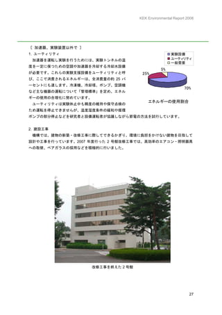 KEK Environmental Report 2008




〔 加速器、実験装置以外で 〕
1. ユーティリティ                                        実験設備
 加速器を運転し実験を行うためには、実験トンネルの温                        ユーティリティ
                                                  一般需要
度を一定に保つための空調や加速器を冷却する冷却水設備
                                             5%
が必要です。これらの実験支援設備をユーティリティと呼         25%
び、ここで消費されるエネルギーは、全消費量の約 25 パ
ーセントにも達します。冷凍機、冷却塔、ポンプ、空調機
                                                          70%
など主な機器の運転について「管理標準」を定め、エネル
ギーの使用の合理化に努めています。
                                      エネルギーの使用割合
 ユーティリティは実験休止中も精度の維持や保守点検の
ため運転を停止できませんが、温度湿度条件の緩和や循環
ポンプの部分停止などを研究者と設備運転者が協議しながら節電の方法を試行しています。


2. 建設工事
 機構では、建物の新築・改修工事に際してできるかぎり、環境に負担をかけない建物を目指して
設計や工事を行っています。2007 年度行った 2 号館改修工事では、高効率のエアコン・照明器具
への取替、ペアガラスの採用などを積極的に行いました。




                  改修工事を終えた 2 号館




                                                            27
 