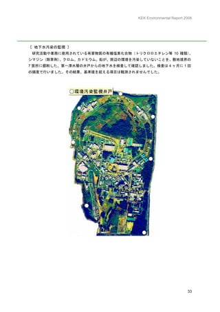 KEK Environmental Report 2008




〔 地下水汚染の監視 〕
 研究活動や業務に使用されている有害物質の有機塩素化合物（トリクロロエチレン等 10 種類）
                                             、
シマジン（除草剤）、クロム、カドミウム、鉛が、周辺の環境を汚染していないことを、敷地境界の
7 箇所に掘削した、第一滞水層の井戸からの地下水を検査して確認しました。検査は 4 ヶ月に 1 回
の頻度で行いました。その結果、基準値を超える項目は観測されませんでした。




                                                           33
 