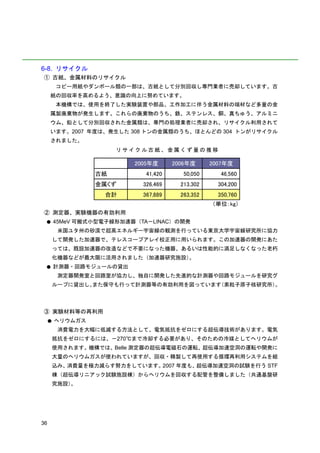 6-8. リサイクル
① 古紙、金属材料のリサイクル
         コピー用紙やダンボール類の一部は、古紙として分別回収し専門業者に売却しています。古
     紙の回収率を高めるよう、意識の向上に努めています。
         本機構では、使用を終了した実験装置や部品、工作加工に伴う金属材料の端材など多量の金
     属製廃棄物が発生します。これらの廃棄物のうち、鉄、ステンレス、銅、真ちゅう、アルミニ
     ウム、鉛として分別回収された金属類は、専門の処理業者に売却され、リサイクル利用されて
     います。2007 年度は、発生した 308 トンの金属類のうち、ほとんどの 304 トンがリサイクル
     されました。
                       リサイクル古紙、金属くず量の推移

                           2005年度      2006年度      2007年度
                  古紙          41,420      50,050      46,560
                  金属くず       326,469     213,302     304,200
                    合計       367,889     263,352     350,760
                                                   （単位：kg）
② 測定器、実験機器の有効利用
 ●       45MeV 可搬式小型電子線形加速器（TA－LINAC）の開発
          米国ユタ州の砂漠で超高エネルギー宇宙線の観測を行っている東京大学宇宙線研究所に協力
         して開発した加速器で、テレスコープアレイ校正用に用いられます。この加速器の開発にあた
         っては、既設加速器の改造などで不要になった機器、あるいは性能的に満足しなくなった老朽
         化機器などが最大限に活用されました（加速器研究施設）。
 ●       計測器・回路モジュールの貸出
          測定器開発室と回路室が協力し、独自に開発した先進的な計測器や回路モジュールを研究グ
         ループに貸出し、また保守も行って計測器等の有効利用を図っています（素粒子原子核研究所）。




③ 実験材料等の再利用
     ●   ヘリウムガス
          消費電力を大幅に低減する方法として、電気抵抗をゼロにする超伝導技術があります。電気
         抵抗をゼロにするには、－270℃まで冷却する必要があり、そのための冷媒としてヘリウムが
         使用されます。機構では、Belle 測定器の超伝導電磁石の運転、超伝導加速空洞の運転や開発に
         大量のヘリウムガスが使われていますが、回収・精製して再使用する循環再利用システムを組
         込み、消費量を極力減らす努力をしています。2007 年度も、超伝導加速空洞の試験を行う STF
         棟（超伝導リニアック試験施設棟）からヘリウムを回収する配管を整備しました（共通基盤研
         究施設）。




36
 
