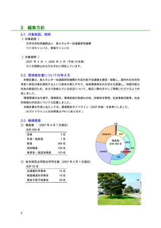 2．編集方針
2-1. 対象範囲、期間
〔 対象範囲 〕
     大学共同利用機関法人 高エネルギー加速器研究機構
     つくばキャンパス、東海キャンパス


〔 対象期間 〕
     2007 年 4 月 ～ 2008 年 3 月（平成 19 年度）
     ※この期間以外はそれぞれに明記しています。


2-2. 環境報告書についての考え方
    本報告書は、高エネルギー加速器研究機構が大型の粒子加速器を建設・稼動し、国内外の共同利
用者に研究の場を提供するという使命を果たす中で、地球環境保全の大切さを認識し、持続可能な
社会の創造のため、全力で取組んでいる状況について、幅広い層の方々にご理解いただけるよう作
成しました。
    環境関連の法令遵守、環境保全、環境配慮の取組みの他、労働安全管理、社会貢献活動等、社会
的取組みの状況についても記載しました。
    本報告書の作成にあたっては、環境報告ガイドライン（2007 年版）を参考にしました。
    （※ガイドラインとの対照表は P41 にあります。）


2-3. 機構概要
                                                   役員
□ 職員数      （2007 年 4 月 1 日現在）
     合計 688 名
     役員                 7名                事務職員等         教授

     所長・施設長             1名
                                                 職員数
                                                             准教授
     教員               368 名                     合計 688 名
     技術職員             159 名                                  講師 教員
                                         技術職員           研究機関講師
     事務系・施設系職員        153 名
                                                    助教

□ 総合研究大学院大学学生数（2007 年 4 月 1 日現在）
     合計 53 名
     加速器科学専攻           14 名
     物質構造科学専攻          10 名
     素粒子原子核専攻          29 名




2
 
