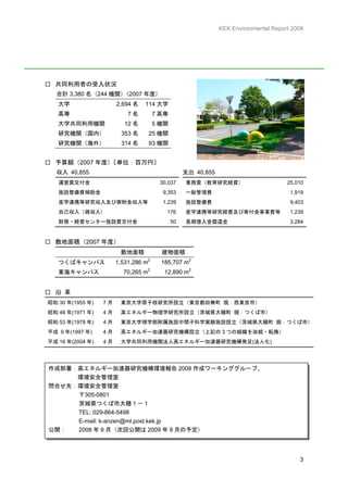KEK Environmental Report 2008




□ 共同利用者の受入状況
  合計 3,380 名（244 機関）
                   （2007 年度）
   大学                  2,694 名   114 大学
   高専                      7名        7 高専
   大学共同利用機関               12 名       5 機関
   研究機関（国内）             353 名        25 機関
   研究機関（海外）             314 名        93 機関


□ 予算額（2007 年度）〔単位：百万円〕
  収入 40,855                                       支出 40,855
   運営費交付金                              30,037     業務費（教育研究経費）                        25,010
   施設整備費補助金                             9,353     一般管理費                               1,919
   産学連携等研究収入及び寄附金収入等                    1,239     施設整備費                               9,403
   自己収入（雑収入）                              176     産学連携等研究経費及び寄付金事業費等                  1,239
   財務・経営センター施設費交付金                           50   長期借入金償還金                            3,284


□ 敷地面積（2007 年度）
                        敷地面積            建物面積
                                 2
   つくばキャンパス            1,531,286 m      185,707 m2
   東海キャンパス               70,265 m2       12,890 m2


□ 沿 革
昭和 30 年(1955 年)   7月    東京大学原子核研究所設立（東京都田無町 現：西東京市）
昭和 46 年(1971 年)   4月    高エネルギー物理学研究所設立（茨城県大穂町 現：つくば市）
昭和 53 年(1978 年)   4月    東京大学理学部附属施設中間子科学実験施設設立（茨城県大穂町 現：つくば市）
平成 9 年(1997 年)    4月    高エネルギー加速器研究機構設立（上記の 3 つの組織を改組・転換）
平成 16 年(2004 年)   4月    大学共同利用機関法人高エネルギー加速器研究機構発足(法人化)




作成部署：高エネルギー加速器研究機構環境報告 2008 作成ワーキンググループ、
     環境安全管理室
問合せ先：環境安全管理室
     〒305-0801
     茨城県つくば市大穂１－１
     TEL: 029-864-5498
     E-mail: k-anzen@ml.post.kek.jp
公開：  2008 年 9 月（次回公開は 2009 年 9 月の予定）




                                                                                         3
 