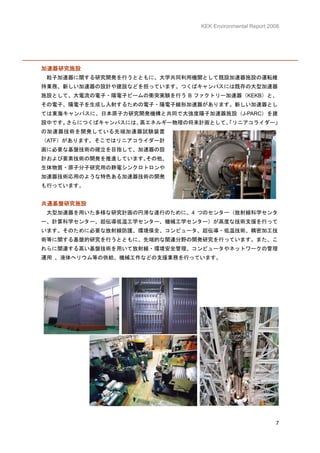 KEK Environmental Report 2008




加速器研究施設
 粒子加速器に関する研究開発を行うとともに、大学共同利用機関として既設加速器施設の運転維
持業務、新しい加速器の設計や建設などを担っています。つくばキャンパスには既存の大型加速器
施設として、大電流の電子・陽電子ビームの衝突実験を行う B ファクトリー加速器（KEKB）と、
その電子、陽電子を生成し入射するための電子・陽電子線形加速器があります。新しい加速器とし
ては東海キャンパスに、日本原子力研究開発機構と共同で大強度陽子加速器施設（J-PARC）を建
設中です。さらにつくばキャンパスには、高エネルギー物理の将来計画として、
                                   「リニアコライダー」
の加速器技術を開発している先端加速器試験装置
（ATF）があります。そこではリニアコライダー計
画に必要な基盤技術の確立を目指して、加速器の設
計および要素技術の開発を推進しています。その他、
生体物質・原子分子研究用の静電シンクロトロンや
加速器技術応用のような特色ある加速器技術の開発
も行っています。


共通基盤研究施設
 大型加速器を用いた多様な研究計画の円滑な遂行のために、4 つのセンター（放射線科学センタ
ー、計算科学センター、超伝導低温工学センター、機械工学センター）が高度な技術支援を行って
います。そのために必要な放射線防護、環境保全、コンピュータ、超伝導・低温技術、精密加工技
術等に関する基盤的研究を行うとともに、先端的な関連分野の開発研究を行っています。また、こ
れらに関連する高い基盤技術を用いて放射線・環境安全管理、コンピュータやネットワークの管理
運用 、液体ヘリウム等の供給、機械工作などの支援業務を行っています。




                                                          7
 