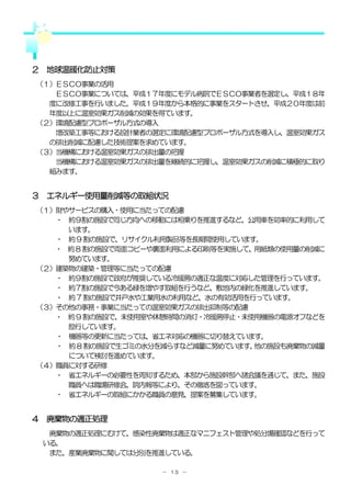 ２ 地球温暖化防止対策
（１）ＥＳＣＯ事業の活用
   ＥＳＣＯ事業については、平成１７年度にモデル病院でＥＳＣＯ事業者を選定し、平成１８年
  度に改修工事を行いました。平成１９年度から本格的に事業をスタートさせ、平成２０年度は前
  年度以上に温室効果ガス削減の効果を得ています。
（２）環境配慮型プロポーザル方式の導入
   増改築工事等における設計業者の選定に環境配慮型プロポーザル方式を導入し、温室効果ガス
  の排出削減に配慮した技術提案を求めています。
（３）当機構における温室効果ガスの排出量の把握
   当機構における温室効果ガスの排出量を継続的に把握し、温室効果ガスの削減に積極的に取り
  組みます。


３ エネルギー使用量削減等の取組状況
（１）財やサービスの購入・使用に当たっての配慮
   ・ 約９割の施設で同じ方向への移動には相乗りを推進するなど、公用車を効率的に利用して
     います。
   ・ 約 9 割の施設で、リサイクル利用製品等を長期間使用しています。
   ・ 約 8 割の施設で両面コピーや裏面利用による印刷等を実施して、用紙類の使用量の削減に
     努めています。
（２）建築物の建築・管理等に当たっての配慮
   ・ 約９割の施設で政府が推奨している冷暖房の適正な温度に対応した管理を行っています。
   ・ 約７割の施設で今ある緑を増やす取組を行うなど、敷地内の緑化を推進しています。
   ・ 約 7 割の施設で井戸水や工業用水の利用など、水の有効活用を行っています。
（３）その他の事務・事業に当たっての温室効果ガスの排出抑制等の配慮
   ・ 約 9 割の施設で、未使用室や休憩時間の消灯・冷暖房停止・未使用機器の電源オフなどを
     励行しています。
   ・ 機器等の更新に当たっては、省エネ対応の機器に切り替えています。
   ・ 約 8 割の施設で生ゴミの水分を減らすなど減量に努めています。他の施設も廃棄物の減量
     について検討を進めています。
（４）職員に対する研修
   ・ 省エネルギーの必要性を周知するため、本部から施設幹部へ諸会議を通じて、また、施設
     職員へは職場研修会、院内報等により、その徹底を図っています。
   ・ 省エネルギーの取組にかかる職員の意見、提案を募集しています。


４ 廃棄物の適正処理
  廃棄物の適正処理にむけて、感染性廃棄物は適正なマニフェスト管理や処分場確認などを行って
 いる。
  また、産業廃棄物に関しては分別を推進している。

                    － １３ －
 
