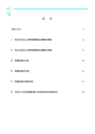 目   次



ごあいさつ                     １




Ⅰ 独立行政法人労働者健康福祉機構の概要      ２




Ⅱ 独立行政法人労働者健康福祉機構の組織      ３




Ⅲ 環境配慮の方針                 ９




Ⅳ 環境配慮の計画                 ９




Ⅴ 環境配慮の取組体制               １１




Ⅵ 平成２０年度環境配慮に係る具体的な取組状況   １２
 