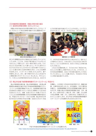 5. 環境教育 • 研究活動




［3］附属学校の環境教育：附属小学校の取り組み
（1）総合的な学習の時間（なでしこタイム）
　附属小学校の総合的な学習の時間（なでしこタイム）で                         にできる取り組みを続けていくことが大切だ。」ということ
は、子どもにとって身近な事物 現象から自ら課題を見つけ、
              ・                                    が分かりました。そして、子どもたちは、
                                                                     「ポスターを描い




       　県内三河川の生き物などについて                                             調査内容について情報交換

見つけた課題を自分なりの解決方法で追求していくように                         て、川の大切さを他の学年の人に知らせよう。「調べたこ
                                                                        」
しています。ここでは、５年生で取り組んだ「川とわたした                        とを家の人に伝えて、川を大切にしてもらえるよう呼びか
ちのくらし」を取り上げ、その一部をご紹介します。
                       「川に                         けよう。」といった目的をもち、自分にできることを取り組
住 んでいる生き物について調べよう。 「川に落ちてい
                  」や                               んでいきました。
るゴミはどのようにして片付けているのか調べてみよう。」                        　このような活動を通して、子どもたちは「身近な川は、
といった個々の持った目的の解決に向け、いろいろな資料                         わたしたちの暮らしの様子を示している。これからも、こ
を活用したり、インターネットを使ったりしながら、調べ                         の大切な自然環境を、自分にできる取り組みをして大切に
学習をしました。また、調べ学習でわかったことを友だち                         守っていきたい。」といった願いをもち、今の自分にできる
と情報交換（ポスターセッション）をしました。それによっ                        ことを取り組み続けています。
て、
 「川を人と生き物の両方のものにするには、自分たち

（2）岡山市主催「地球環境問題ポスターコンクール」作品から
　岡山市環境保全課主催、岡山市教育委員会、(財)岡山県                        を募集し、小中学校1,259点の作品が寄せられ、審査の結
環境保全事業団共催の平成19年度地球環境問題ポスター                         果、入賞作品を決定しました。本作品展は、その入賞作品
コンクール作品展が開催されました。地球環境の現状や身                         を展示し、地球環境問題に対する市民意識の高揚に資する
近な視点から地球にやさしく住みよい環境をつくるための                         ものです。特選に岡山大学教育学部附属小学校　竹内　綾
方法などについて、児童・生徒にポスターを描いてもらう                         麻　さん（当時５年生）入選に同　坪井　洸揮　さん(当時
ことにより地球環境問題に対する市民意識の高揚を図るた                         ４年生)同髙槻　祐里　さん（当時５年生）が選ばれました
め、平成20 年１月７日～１月31日の間、岡山市内の小学                       のでここに紹介します。また平成19年度地球環境問題ポ
校４年生から中学校３年生の児童・生徒からポスター作品                         スターコンクール作品展のURLは次のとおりです。




     竹内　綾麻　さん                            坪井　洸揮　さん                             髙槻　祐里　さん
                     平成19年度地球環境問題ポスターコンクール作品展のURL
       http://www.city.okayama.okayama.jp/kankyou/kankyoutyousei/poster/19_sakuhinten.htm
                                                                                 Okayama University Environmental Report 2008   10
 