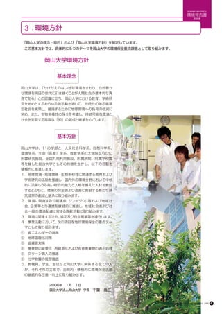 OKAYAMA UNIVERSITY

                                                               環境報告書
                                                                     2008



 3 . 環境方針
　「岡山大学の理念・目的」および「岡山大学環境方針」を制定しています。
　この基本方針では、具体的に５つのテーマを岡山大学の環境保全重点課題として取り組みます。


       岡山大学環境方針

             基本理念

岡山大学は、「かけがえのない地球環境をまもり、自然豊か
な環境を明日の世代に引き継ぐことが人間社会の基本的な責
務である」との認識に立ち、岡山大学における教育、学術研
究を始めとするあらゆる諸活動を通して、持続性のある循環
型社会を構築し、維持するために地球環境への負荷の低減に
努め、また、生物多様性の保全を考慮し、持続可能な環境と
社会を実現する高度な「知」の創成と継承をめざします。




             基本方針

岡山大学は、11の学部と、人文社会科学系、自然科学系、
環境学系、生命（医療）学系、教育学系の大学院ならびに
附置研究施設、全国共同利用施設、附属病院、附属学校園
等を擁した総合大学としての特徴を生かし、以下の活動を
積極的に推進します。
１．地球環境・地域環境・生物多様性に関連する教育および
　学術研究の活動を推進し、国内外の環境分野において中核
　的に活躍しうる高い総合的能力と人格を備えた人材を養成
　するとともに、環境の保全および改善に貢献する新たな研
　究成果の創成と継承に取り組みます。
２．環境に関連する公開講座、シンポジウム等および地域社
　会、企業等との連携を継続的に推進し、地域社会および社
　会一般の環境配慮に対する貢献活動に取り組みます。
３．環境に関連する法令、協定及び自主基準等を遵守します。
４．事業活動において、次の項目を地球環境保全の重点テー
　マとして取り組みます。
①　省エネルギーの推進
②　地球温暖化対策
③　省資源対策
④　廃棄物の減量化・再資源化および有害廃棄物の適正処理
⑤　グリーン購入の推進
⑥　化学物質の管理徹底
５．教職員、学生、生徒など岡山大学に関係する全ての人
　が、それぞれの立場で、自発的・積極的に環境保全活動
　の継続的な改善・向上に取り組みます。

　　　　　　　　　2006年　１月　１日
　　　　　　　　　国立大学法人岡山大学 学長　千葉　喬三



                                         Okayama University Environmental Report 2008   6
 