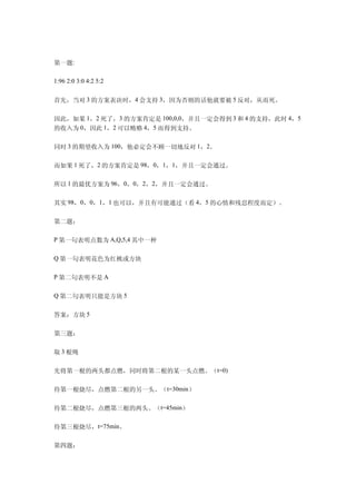 第一题:

1:96 2:0 3:0 4:2 5:2


首先，当对 3 的方案表决时，4 会支持 3，因为否则的话他就要被 5 反对，从而死。

因此，如果 1，2 死了，3 的方案肯定是 100,0,0，并且一定会得到 3 和 4 的支持，此时 4，5
的收入为 0，因此 1，2 可以贿赂 4，5 而得到支持。

同时 3 的期望收入为 100，他必定会不顾一切地反对 1，2。

而如果 1 死了，2 的方案肯定是 98，0，1，1，并且一定会通过。

所以 1 的最优方案为 96，0，0，2，2，并且一定会通过。

其实 98，0，0，1，1 也可以，并且有可能通过（看 4，5 的心情和残忍程度而定）。

第二题：

P 第一句表明点数为 A,Q,5,4 其中一种

Q 第一句表明花色为红桃或方块

P 第二句表明不是 A

Q 第二句表明只能是方块 5


答案：方块 5

第三题：

取 3 根绳

先将第一根的两头都点燃，同时将第二根的某一头点燃。（t=0)

待第一根烧尽，点燃第二根的另一头。（t=30min）

待第二根烧尽，点燃第三根的两头。（t=45min）

待第三根烧尽，t=75min。

第四题：
 