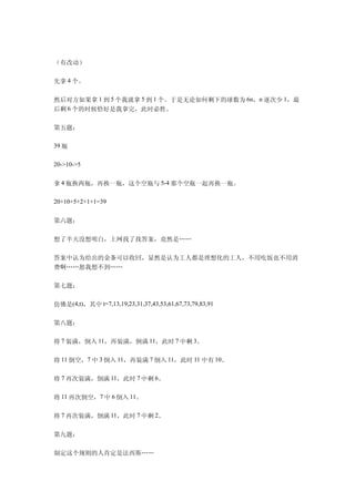 （有改动）

先拿 4 个。

然后对方如果拿 1 到 5 个我就拿 5 到 1 个。于是无论如何剩下的球数为 6n，n 逐次少 1，最
后剩 6 个的时候恰好是我拿完，此时必胜。

第五题：

39 瓶

20->10->5


拿 4 瓶换两瓶，再换一瓶，这个空瓶与 5-4 那个空瓶一起再换一瓶。

20+10+5+2+1+1=39


第六题：

想了半天没想明白，上网找了找答案，竟然是……

答案中认为给出的金条可以收回，显然是认为工人都是理想化的工人，不用吃饭也不用消
费啊……恕我想不到……

第七题：

仿佛是(4,t)，其中 t=7,13,19,23,31,37,43,53,61,67,73,79,83,91

第八题：

将 7 装满，倒入 11，再装满，倒满 11，此时 7 中剩 3。

将 11 倒空，7 中 3 倒入 11，再装满 7 倒入 11，此时 11 中有 10。

将 7 再次装满，倒满 11，此时 7 中剩 6。

将 11 再次倒空，7 中 6 倒入 11。

将 7 再次装满，倒满 11，此时 7 中剩 2。

第九题：

制定这个规则的人肯定是法西斯……
 