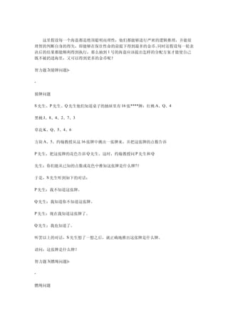 　　这里假设每一个海盗都是绝顶聪明而理性，他们都能够进行严密的逻辑推理，并能很
理智的判断自身的得失，即能够在保住性命的前提下得到最多的金币。  同时还假设每一轮表
决后的结果都能顺利得到执行，那么抽到 1 号的海盗应该提出怎样的分配方案才能使自己
既不被扔进海里，又可以得到更多的金币呢？

智力题 2(猜牌问题)-

-


猜牌问题

S 先生、P 先生、Q 先生他们知道桌子的抽屉里有 16 张****牌：红桃 A、Q、4


黑桃 J、8、4、2、7、3

草花 K、Q、5、4、6

方块 A、5。约翰教授从这 16 张牌中挑出一张牌来，并把这张牌的点数告诉

P 先生，把这张牌的花色告诉 Q 先生。这时，约翰教授问 P 先生和 Q


先生：你们能从已知的点数或花色中推知这张牌是什么牌?？

于是，S 先生听到如下的对话：

P 先生：我不知道这张牌。

Q 先生：我知道你不知道这张牌。

P 先生：现在我知道这张牌了。

Q 先生：我也知道了。


听罢以上的对话，S 先生想了一想之后，就正确地推出这张牌是什么牌。

请问：这张牌是什么牌？

智力题 3(燃绳问题)-

-


燃绳问题
 