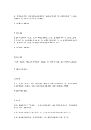 烧一根不均匀的绳，从头烧到尾总共需要 1 个小时。现在有若干条材质相同的绳子，问如何
用烧绳的方法来计时一个小时十五分钟呢？

智力题 4(乒乓球问题)-

-


乒乓球问题

假设排列着 100 个乒乓球，由两个人轮流拿球装入口袋，能拿到第 100 个乒乓球的人为胜
利者。条件是：每次拿球者至少要拿 1 个，但最多不能超过 5 个，问：如果你是最先拿球的
人，你该拿几个？以后怎么拿就能保证你能得到第 100 个乒乓球？

智力题 5(喝汽水问题)-

-


喝汽水问题

1 元钱一瓶汽水，喝完后两个空瓶换一瓶汽水，问：你有 20 元钱，最多可以喝到几瓶汽水？



智力题 6(分割金条)-

-


分割金条

你让工人为你工作 7 天，给工人的回报是一根金条。金条平分成相连的 7 段，你必须在每天
结束时给他们一段金条，如果只许你两次把金条弄断，你如何给你的工人付费？

智力题 7(鬼谷考徒)-

-


鬼谷考徒

孙膑，庞涓都是鬼谷子的徒弟；一天鬼出了这道题目：他从 2 到 99 中选出两个不同的整数，
把积告诉孙，把和告诉庞。

庞说：我虽然不能确定这两个数是什么，但是我肯定你也不知道这两个数是什么。

孙说：我本来的确不知道，但是听你这么一说，我现在能够确定这两个数字了。
 