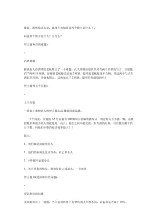 庞说：既然你这么说，我现在也知道这两个数字是什么了。

问这两个数字是什么？为什么？

智力题 8(舀酒难题)-

-


舀酒难题

据说有人给酒肆的老板娘出了一个难题：此人明明知道店里只有两个舀酒的勺子，分别能
舀 7 两和 11 两酒，却硬要老板娘卖给他 2 两酒。聪明的老板娘毫不含糊，用这两个勺子在
酒缸里舀酒，并倒来倒去，居然量出了 2 两酒，聪明的你能做到吗？

智力题 9(五个囚犯)-

-


五个囚犯

一道真正难倒亿人的智力题,这是微软的面试题。

　　5 个囚犯，分别按 1-5 号在装有 100 颗绿豆的麻袋抓绿豆，规定每人至少抓一颗，而抓
得最多和最少的人将被处死，而且，他们之间不能交流，但在抓的时候，可以摸出剩下的
豆子数。问他们中谁的存活机率最大？？

提示：

1，他们都是很聪明的人

2，他们的原则是先求保命，再去多杀人

3，100 颗不必都分完

4，若有重复的情况，则也算最大或最小，一并处死


智力题 10(爱因斯坦的问题)-

-


爱因斯坦的问题

爱因斯坦出了一道题，当年他说世界上有 90％的人回答不出，看看你是否属于 10％。
 