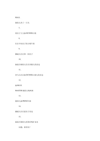 MALL


烟的人养了一只鸟

　　7．

黄房子主人抽 DUNHILL 烟

　　8．

住在中间房子的人喝牛奶

　　9．

挪威人住在第一间房子

　　10．

抽混合烟的人住在养猫人的旁边

　　11．

养马人住在抽 DUNHILL 烟人的旁边

　　12．

抽 BLUE

MASTER 烟的人喝啤酒


　　13．

德国人抽 PRINCE 烟

　　14．

挪威人住在蓝房子旁边

　　15．

抽混合烟的人的邻居喝矿泉水

　　问题：谁养鱼？
 