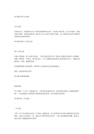 智力题 11(盲人分袜)-

-


盲人分袜

有两位盲人，他们都各自买了两对黑袜和两对白袜，八对袜子的布质、大小完全相同，而每
对袜子都有一张商标纸连着。两位盲人不小心将八对袜子混在一起。他们每人怎样才能取回
黑袜和白袜各两对呢？

智力题 12(国王与预言家)-

-


国王与预言家

在临上刑场前，国王对预言家说：“你不是很会预言吗？你怎么不能预言到你今天要被处
死呢？我给你一个机会，你可以预言一下今天我将如何处死你。你如果预言对了，我就让你
服毒死；否则，我就绞死你。”

但是聪明的预言家的回答，使得国王无论如何也无法将他处死。

请问，他是如何预言的？

智力题 13(称球问题)-

-


称球问题

12 个球和一个天平，现知道只有一个和其它的重量不同，问怎样称才能用三次就找到那个
球？（注意此题并未说明那个球的重量是轻是重，所以需要仔细考虑)

智力题 14(三个灯泡)-

-


三个灯泡

门外三个开关分别对应室内三个灯泡，线路良好，在门外控制开关时候不能看到室内灯的
情况，现在只允许进门一次，确定开关和灯的对应关系？（这个也是微软面试题，我本人
到认为这个是脑筋急转弯类型）
 