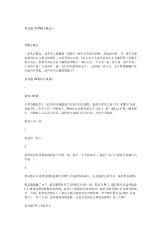 智力题 15(黑帽子舞会)-

-


黑帽子舞会

一群人开舞会，每人头上都戴着一顶帽子。帽子只有黑白两种，黑的至少有一顶。每个人都
能看到其它人帽子的颜色，却看不到自己的。主持人先让大家看看别人头上戴的是什幺帽子，
然后关灯，如果有人认为自己戴的是黑帽子，就打自己一个耳光。第一次关灯，没有声音。
于是再开灯，大家再看一遍，关灯时仍然鸦雀无声。一直到第三次关灯，才有劈劈啪啪打耳
光的声音响起。问有多少人戴着黑帽子？

智力题 16(蒙特门难题)-

-


蒙特门难题

本智力题得名于一位美国电视游戏节目的主持人蒙特，他曾在多年之前主持一档档名为成
交的节目。在其中的一个游戏中，Monty 向竞猜者展示了三扇门。有一扇门之后是一辆小轿
车。另两扇门之后是空房间。蒙特事先知道门后是什么，但您并不知道。

游戏分为三步：

1.


您选择一扇门。

2.


蒙特将会打开剩余的两扇门中的一扇，展示一个空的房间。（他从不会打开那扇后面藏有汽
车的。）

3.


然后您可以选择是仍然选择在步骤 1 中选择的那扇门，还是选择去打开另一扇仍然关闭的。

假定您选择了 A 门。然后蒙特打开了另两扇门中的一扇，假定为 B 门。现在您可以选择改选
C 门或者仍然坚持最初的选择，即 A 门。如果没有改变选择，那么可能会猜对也可能会猜错。
另一方面，如果您改选  C 门，则还是既可能猜对也可能猜错。您会做出什么选择呢？在蒙
特打开一扇门之后，是坚持最初的选择，还是改变前面已做的选择呢？为什么呢？

智力题 17(三人住店)-
 