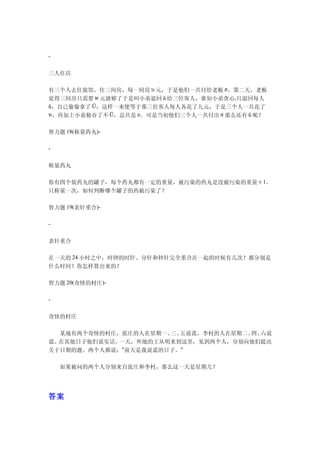 -


三人住店

有三个人去住旅馆，住三间房，每一间房 บ 元，于是他们一共付给老板 ฮ，第二天，老板
觉得三间房只需要 ษ 元就够了于是叫小弟退回 ŭ 给三位客人，谁知小弟贪心,只退回每人
ũ，自己偷偷拿了 Ū，这样一来便等于那三位客人每人各花了九元，于是三个人一共花了
ห，再加上小弟独吞了不 Ū，总共是 อ。可是当初他们三个人一共付出 ฮ 那么还有 ũ 呢？


智力题 18(称量药丸)-

-


称量药丸

你有四个装药丸的罐子，每个药丸都有一定的重量，被污染的药丸是没被污染的重量＋1。
只称量一次，如何判断哪个罐子的药被污染了？

智力题 19(表针重合)-

-


表针重合

在一天的 24 小时之中，时钟的时针、分针和秒针完全重合在一起的时候有几次？都分别是
什么时间？你怎样算出来的？

智力题 20(奇怪的村庄)-

-


奇怪的村庄

　　某地有两个奇怪的村庄，张庄的人在星期一、 五说谎，李村的人在星期二、 六说
                      三、            四、
谎。在其他日子他们说实话。一天，外地的王从明来到这里，见到两个人，分别向他们提出
关于日期的题。两个人都说："前天是我说谎的日子。"

　　如果被问的两个人分别来自张庄和李村，那么这一天是星期几？




答案
 