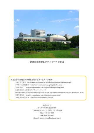 ςϸꥭѥࡿ




ѧνоIh۩`ک`
  ѧҪ         http://www.saitama-u.ac.jp/koho/intro/gaiyou/2008gaiyo.pdf
  ѧ?ѧԺ http://www.saitama-u.ac.jp/dept/index.html
  H         http://www.saitama-u.ac.jp/international/index.html
  У򤱴ѧڥǥѥեå
  http://www4.d-pam.com/fileRoot/fp/4/0/400170/DigitalAlbumRoot/070731152218/default1.html
  Уڰڇ http://www.saitama-u.ac.jp/access/campus.html
  оߤо http://souran2.saitama-u.ac.jp/



                                       Ϥ
                               ѧؔղʩOn
                        338-8570 З@´ñ 255
                                  TEL048-858-3020
                                  FAX048-858-3681
                          E-mailsisetu1@mail.saitama-u.ac.j
 