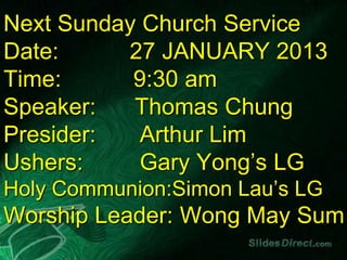 Next Sunday Church Service
Date:     27 JANUARY 2013
Time:      9:30 am
Speaker:   Thomas Chung
Presider:   Arthur Lim
Ushers:     Gary Yong’s LG
Holy Communion:Simon Lau’s LG
Worship Leader: Wong May Sum
 