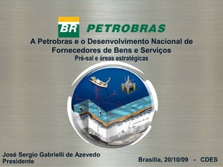 A Petrobras e o Desenvolvimento Nacional de
               Fornecedores de Bens e Serviços
                       Pré-sal e áreas estratégicas




José Sergio Gabrielli de Azevedo
Presidente
  1
                                               Brasília, 20/10/09 - CDES
 