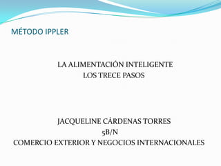 MÉTODO IPPLER


          LA ALIMENTACIÓN INTELIGENTE
                LOS TRECE PASOS




          JACQUELINE CÁRDENAS TORRES
                     5B/N
COMERCIO EXTERIOR Y NEGOCIOS INTERNACIONALES
 