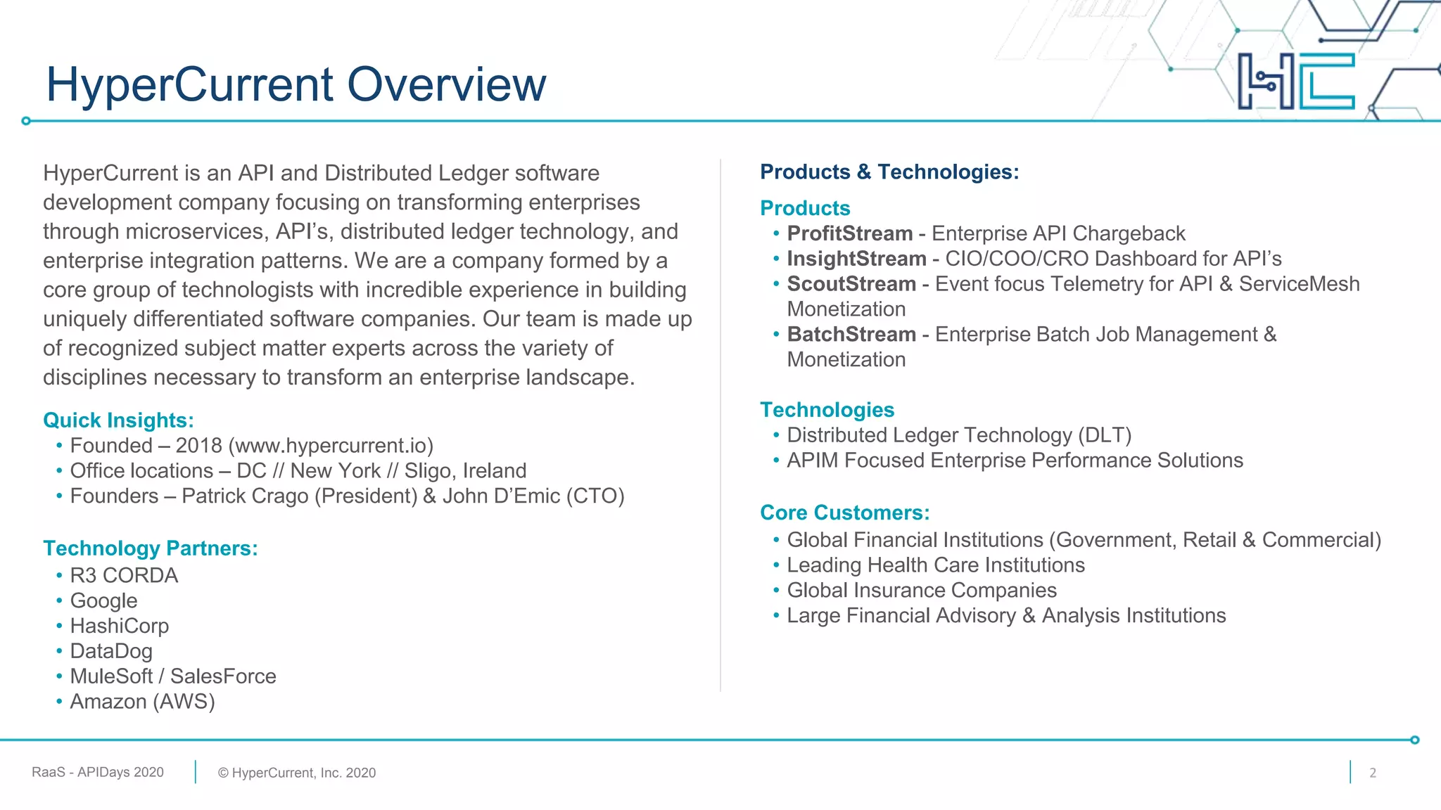 RaaS - APIDays 2020 © HyperCurrent, Inc. 2020
HyperCurrent Overview
2
Products & Technologies:
Products
• ProfitStream - Enterprise API Chargeback
• InsightStream - CIO/COO/CRO Dashboard for API’s
• ScoutStream - Event focus Telemetry for API & ServiceMesh
Monetization
• BatchStream - Enterprise Batch Job Management &
Monetization
Technologies
• Distributed Ledger Technology (DLT)
• APIM Focused Enterprise Performance Solutions
Core Customers:
• Global Financial Institutions (Government, Retail & Commercial)
• Leading Health Care Institutions
• Global Insurance Companies
• Large Financial Advisory & Analysis Institutions
HyperCurrent is an API and Distributed Ledger software
development company focusing on transforming enterprises
through microservices, API’s, distributed ledger technology, and
enterprise integration patterns. We are a company formed by a
core group of technologists with incredible experience in building
uniquely differentiated software companies. Our team is made up
of recognized subject matter experts across the variety of
disciplines necessary to transform an enterprise landscape.
Quick Insights:
• Founded – 2018 (www.hypercurrent.io)
• Office locations – DC // New York // Sligo, Ireland
• Founders – Patrick Crago (President) & John D’Emic (CTO)
Technology Partners:
• R3 CORDA
• Google
• HashiCorp
• DataDog
• MuleSoft / SalesForce
• Amazon (AWS)
 