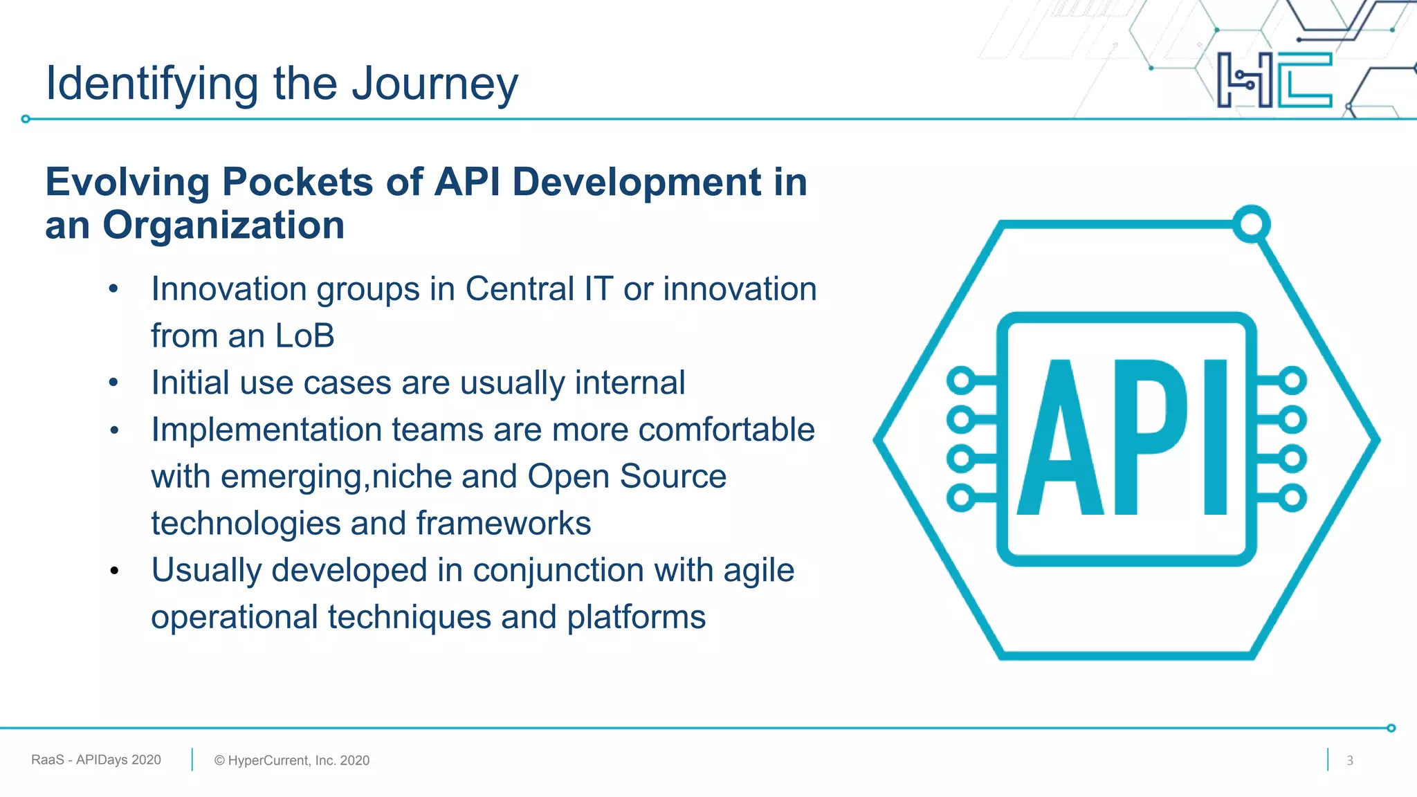 RaaS - APIDays 2020 © HyperCurrent, Inc. 2020
Identifying the Journey
Evolving Pockets of API Development in
an Organization
• Innovation groups in Central IT or innovation
from an LoB
• Initial use cases are usually internal
• Implementation teams are more comfortable
with emerging,niche and Open Source
technologies and frameworks
• Usually developed in conjunction with agile
operational techniques and platforms
3
 