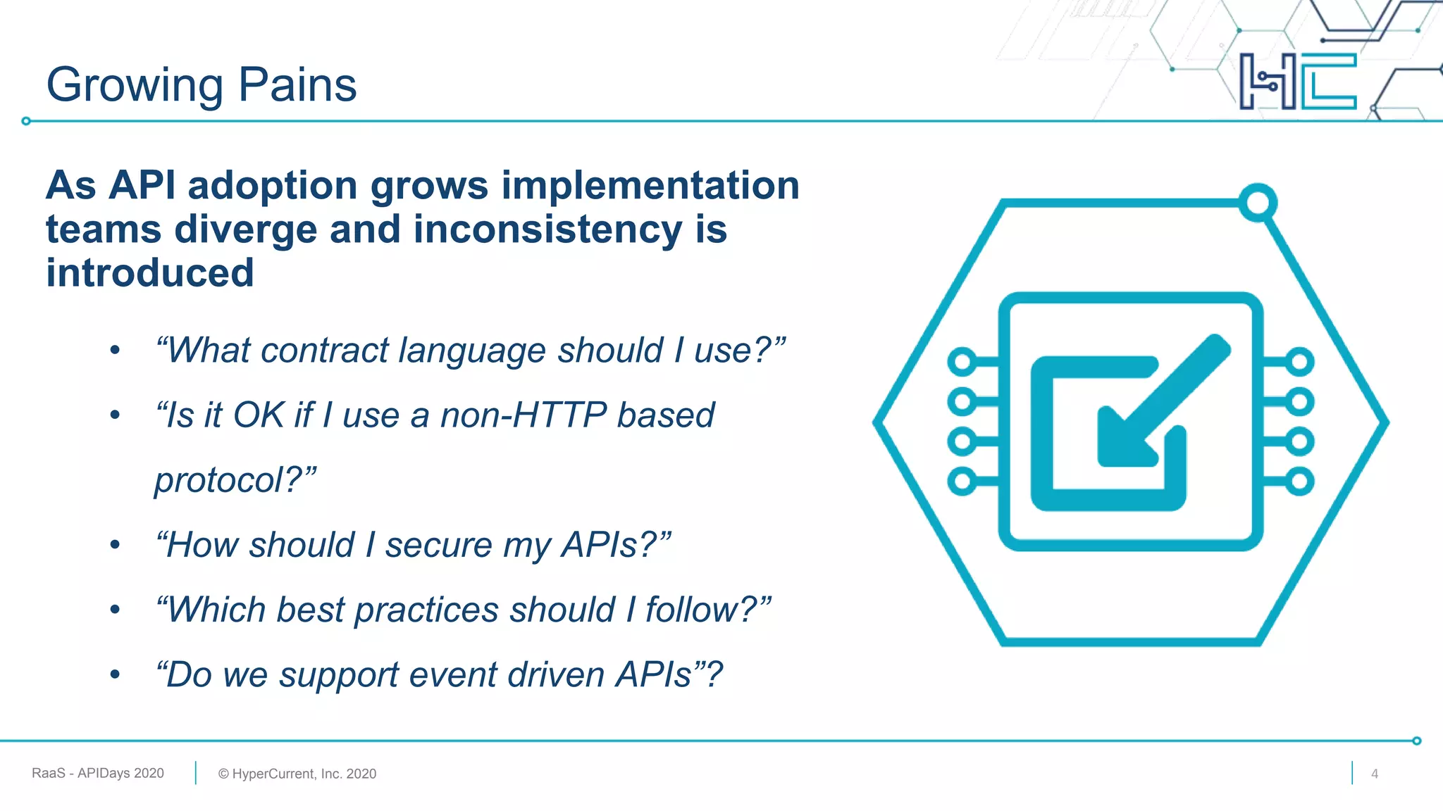 RaaS - APIDays 2020 © HyperCurrent, Inc. 2020
Growing Pains
As API adoption grows implementation
teams diverge and inconsistency is
introduced
• “What contract language should I use?”
• “Is it OK if I use a non-HTTP based
protocol?”
• “How should I secure my APIs?”
• “Which best practices should I follow?”
• “Do we support event driven APIs”?
4
 