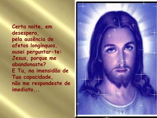 Certa noite, em desespero, pela ausência de afetos longínquos, ousei perguntar-te: Jesus, porque me abandonaste? E Tu, na imensidão de Tua capacidade,  não me respondeste de imediato... 