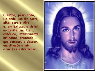 E então, já no chão, De onde  um dia sorri, olhei para o Alto,  e, em êxtase, a vistei no zênite,uma luz... esférica, intensamente brilhante, prateada... que começou a descer, em direção a mim e me fez estremecer... 