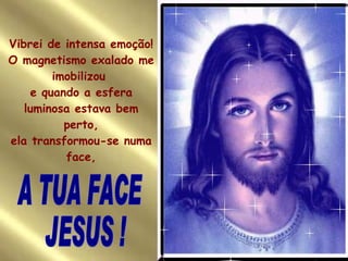 Vibrei de intensa emoção! O magnetismo exalado me imobilizou  e quando a esfera luminosa estava bem perto, ela transformou-se numa face, A TUA FACE  JESUS ! 