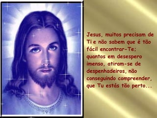 Jesus, muitos precisam de Ti   e não sabem que é tão fácil encontrar-Te; quantos em desespero imenso, atiram-se de despenhadeiros,   não conseguindo compreender, que Tu estás tão perto... 