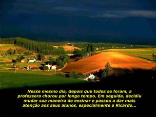 Nesse mesmo dia, depois que todos se foram, a professora chorou por longo tempo. Em seguida, decidiu mudar sua maneira de ensinar e passou a dar mais atenção aos seus alunos, especialmente a Ricardo... 