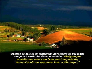Quando os dois se encontraram, abraçaram-se por longo tempo e Ricardo lhe disse ao ouvido:  “Obrigado por acreditar em mim e me fazer sentir importante, demonstrando-me que posso fazer a diferença...” 