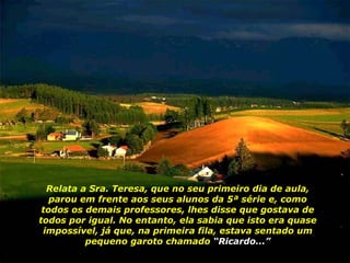 Relata a Sra. Teresa, que no seu primeiro dia de aula, parou em frente aos seus alunos da 5ª série e, como todos os demais professores, lhes disse que gostava de todos por igual. No entanto, ela sabia que isto era quase impossível, já que, na primeira fila, estava sentado um pequeno garoto chamado  “Ricardo...” 