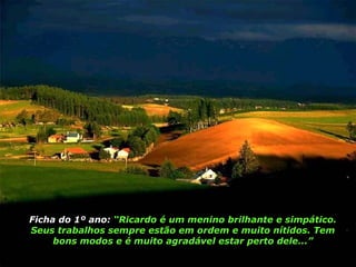 Ficha do 1º ano:  “Ricardo é um menino brilhante e simpático. Seus trabalhos sempre estão em ordem e muito nítidos. Tem bons modos e é muito agradável estar perto dele...” 