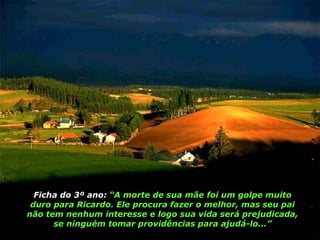 Ficha do 3º ano:  “A morte de sua mãe foi um golpe muito duro para Ricardo. Ele procura fazer o melhor, mas seu pai não tem nenhum interesse e logo sua vida será prejudicada, se ninguém tomar providências para ajudá-lo...” 