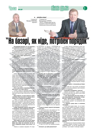 №20                                                                       вільна думка                                                       5

                                                  •	   брейн-ринг
                                           У лівому куті       У правому куті
                                 Леонід ТУМЕНКО,               Володимир СУПРУН,
                                              журналіст        1950 р.н., Академія Міністерства
                                                               внутрішніх справ СРСР, директор
                                                               Смілянського колгоспного ринку




“На базарі, як ніде, потрібен порядок”
     – Володимире Івановичу, як так трапилося,
  що справжній полковник та на базарі?
                                                           ну зустрічають за одягом, а проводжають за
                                                           розумом, так і ми не боїмося того слова. А й
                                                                                                                 – А треба. Приклад. Домовилися колеги про-
                                                                                                               давати редиску, скажімо, по 10 гривень за кіло-
     – Ваше запитання дуже мені зрозуміле. Бо я            справді, якщо поринути у не таке давнє мину-        грам. На ціннику така цифра й указана. Але, щоб
  його пережив фібрами всієї душі. Справді, див-           ле, то колгоспами тут мало пахло. Сьогодні ж,       таки продати, дехто тихенько «править» менше.
  но, що ще вчора перший заступник начальника              на моє глибоке переконання, ринок остаточно         Отже, зловживати ціною тільки на шкоду собі.
  Управління Міністерства внутрішніх справ Украї-          змінив свою суть. Лишень трохи залишивши            Іноді мені пропонують виконувати невластиві
  ни в Черкаській області і... керує базаром.              за собою функцію дати можливість бабці чи           директорові ринку функції – ходити і встановлю-
     – Ще додам: гроза криміналітету і тихий               дядькові із села продати надлишкову продук-         вати, точніше зменшувати ціни. Навіть докоря-
  столоначальник...                                        цію, вирощену на власній грядці, перетворився       ють у цьому. Хіба ж це у моїх силах? Адже тут
     – Щодо столу, то деталь правильна. Тільки-но          на сучасне, розгалужене, багатофункціональне        керують пропозиція і попит.
  після вагань – чи стати начальником міського уп-         підприємство. І щоб уміло ним керувати, треба         – А що у ваших силах зробити, чи, можли-
  равління юстиції, чи завідувачем торгового від-          багато вміти і знати. Погляньмо навколо – на        во, вже зроблено?
  ділу міськвиконкому – погодився, здавалося б,            колись відомому на весь Радянський Союз Смі-          – Ось ряд бутиків. Вони споруджені за кош-
  на найгіршу пропозицію і зайшов до приміщення            лянському машинобудівному заводі нині мають         ти підприємців. Раніше тут бовваніли складські
  адміністрації, то перше, що побачив – пацюків,           роботу більше 300 смілян. Важко назвати серед       приміщення, які тільки відлякували відвідувачів
  які так і шастали по столах та попід ними у хо-          діючих і процвітаючих й інші заводи та фабрики.     базару. Тепер тут – максимальні зручності для
  лодних кімнатах.                                         На Смілянському центральному ринку знайшли          бізнесменів. Вони приходять сюди на роботу
     – А що тут дивного, ці тваринки нутром чу-            застосування своїм головам та рукам майже дві       – відкрили свій торговельний заклад, потор-
  ють, де є пожива. Спокон віків базар уособ-              тисячі людей. Переважно, вони не приходять          гували, зачинили. І спокійно пішли додому. А
  лював найбрудніше місце населеного пунк-                 сюди продати той чи інший товар, вони тут пра-      адміністрація ринку спокійно підраховує одер-
  ту.                                                      цюють.                                              жані прибутки за оренду, за послуги. До речі,
     – Може, так і було колись, а сьогодні таке              – Хочемо того чи не хочемо, а за останні          99 відсотків підприємців викуповують місця на-
  зовсім неможливе. Погляньмо на нашу сусіду –             роки українське суспільство поділилося май-         перед. Я вже казав, що надання якісних послуг
  церкву. Хіба можна допустити, щоб біля христи-           же навпіл: одна частина продає, друга – ку-         – ось що від нас вимагається. Що б там не було
  янської святині був базарний смітник? Якщо до            пує. А тієї, що працює – днем із вогнем...          – будь-кому, хто звернеться до нас по ці послуги
  мене вважали, що можна, то я категорично був               – Бачу, вас це вражає, а мене – тим паче. Бо я    – ми маємо їх надати. В інтересах продавців, по-
  проти цього. Мене не задовольняв стан ринку як           щодня спостерігаю цей процес. Як би було чудо-      купців, ринку і Сміли. Адже наше підприємство є
  покупця, а отже, таких, як я, було дуже багато.          во, коли б селянин продавав зайвину на базарі.      чи не найбільшим платником податків, які йдуть
  Тому треба було все тут докорінно змінювати.             Городянину б картоплина, морквина, цибулина,        на розвиток міста.
  Насамперед узялися за впорядкування офісу – і            а селянину – копійчина. Повторюю, це варіант          – А чи не «дерете» із балаклеївської бабусі
  згодом до кабінету директора ринку люди вже              ідеальний.                                          останнє?
  заходили без остраху.                                      – А маємо ж те, що маємо.                           – Боже збав! Це ж наші матері, які вимушені
     – Але ж для всякого переобладнання пот-                 – Їде бізнесмен у Черкаси чи на південь на        привезти часничину в райцентр, щоб уторгувати
  рібні кошти. Хто ж вам їх дасть?                         оптовий ринок, закуповує там -енну кількість то-    на хліб. Не забідніємо.
     – А хіба їх щодня не отримував базар? Звіс-           вару. Не важливо, якого – овочі, фрукти, одяг,        – А рекетири господарюють, крім вас?
  но, але треба належно оформлювати ринковий               взуття – і везе його до нас на ринок. І тут пере-     – Заявляю авторитетно – рекету та поборів
  збір (який повністю йде у казну міста) і плату за        продують.                                           на Смілянському ринку вже десять років немає
  послуги.                                                   – Ще поворушимо минулі часи. За вашої             – саме стільки я тут керую.
     – Якщо образно, то гроші лежали на землі,             діяльності на різних міліцейських постах цей          – І вже відсвяткували 60-літній ювілей. З
  треба було лише нагнутися і їх підняти. Не за-           процес називався...                                 цієї нагоди правління «Укоопспілки» нагоро-
  лазили ж ви у кишеню до продавців?                         – Спекуляцією! Одержаний прибуток завдяки         дило вас «Знаком пошани». Вітаємо!
     – Звісно. На базарі завжди зустрічаються              простій оборудці – купив дешевше, продав до-          – Дякую. Яку б посаду я не обіймав досі, мені
  двоє: один хоче продати свій товар, другий при-          рожче – вилучався і карався. Закон намагався        за неї не було соромно. І за сьогоднішню мені
  йшов його придбати. А найголовніше завдання              притлумити бажання пересічного громадянина          теж не соромно.
  адміністрації ринку – забезпечити належні умо-           займатися корисною діяльністю для себе і спів-        – У Черкасах триває війна зі стихійними
  ви як продавцеві, так і покупцеві. Пам’ятаєте, які       громадян. Як він цього не хотів, але подолати       торговцями.
  були павільйони на цьому ринку?                          не міг.                                               – У Смілі такого давно немає – всі, хто прихо-
     – І добре. Обшарпані, незручні, обов’язково             – А якщо не можеш подолати безпорядок,            дить торгувати, роблять це на ринку. А якщо ви-
  зі своєрідним, читай смердючим запахом.                  то очоль його.                                      никають проблеми – то корені їхні не на базарі.
     – А зараз ви їх бачите? Слава Богу, на тому ж           – От суспільство все ж таки доросло до того,      Це місцева влада не може чи не хоче впорядку-
  місці ті ж павільйони, але зовсім інші – облашто-        що не варто тероризувати чесну людину.              вати торгівлю. Смілянська теж колись «заграва-
  вані, і в них комфортно і покупцям, і продавцям.           – А й справді, не винен чоловік, що торгівля      ла» з людьми, яких ситуація примусила стати за
  А ось погляньте сюди: на цей критий павільйон            найшвидше забезпечує додаткову вартість.            стихійний прилавок. Та швидко переконалася,
  для реалізації сільськогосподарської продукції           Але ж ота додаткова вартість падає на плечі         що шлях тупиковий. На базарі, як ніде, потрібен
  витратили 300 тисяч гривень. Сподіваємося, що            всіх покупців, вірніше, робить легшими їхні         порядок. Зрозумілий, твердий, прозорий. Бо,
  це не даремне витрачання коштів, а запорука              гаманці саме на ту маржу. І нічого поганого         дозвольте повторюся, це сучасне підприємство.
  подальшого розвитку Смілянського ринку.                  продавець не робить, він лише «накидає» на            – Тому, як досвідченого керівника такого
     – Мене дивує, що й досі діє він під старою            ціну транспортні витрати, інші. До безкінеч-        підприємства, газета і обрала вас за співроз-
  вивіскою: «Смілянський колгоспний ринок».                ності той продавець не може піднімати ціну,         мовника.
  Давно вже немає тих колгоспів, які ще за                 бо ніхто не купить дорогий товар.                     – А я запрошую до наступної розмови пізніше
  життя подарували базару тільки назву, а не                 – А поруч же стоять інші продавці-конкурен-       – наведемо порядок на базарі на станції імені
  суть.                                                    ти.                                                 Тараса Шевченка, і ви ще раз переконаєтеся,
     – Вивіска не заважає працювати. Як люди-                – Натякаєте, що треба домовлятися?                що базар – це не лемент, не безлад і анархія.
 