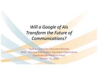 Will a Google of AIs
Transform the Future of
Communications?
Todd A. Carpenter, Executive Director
NISO - National Information Standards Organization
Charleston @ Frankfurt Panel
October 16, 2020
 