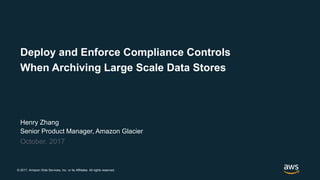 © 2017, Amazon Web Services, Inc. or its Affiliates. All rights reserved.
Henry Zhang
Senior Product Manager, Amazon Glacier
October, 2017
Deploy and Enforce Compliance Controls
When Archiving Large Scale Data Stores
 
