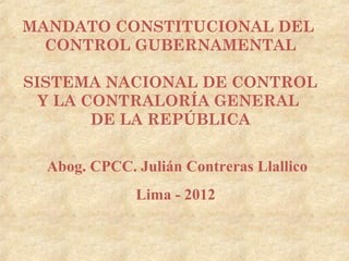MANDATO CONSTITUCIONAL DEL
  CONTROL GUBERNAMENTAL

SISTEMA NACIONAL DE CONTROL
  Y LA CONTRALORÍA GENERAL
        DE LA REPÚBLICA


  Abog. CPCC. Julián Contreras Llallico
              Lima - 2012
 