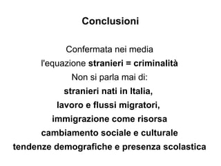 Conclusioni

            Confermata nei media
      l'equazione stranieri = criminalità
             Non si parla mai di:
           stranieri nati in Italia,
         lavoro e flussi migratori,
        immigrazione come risorsa
      cambiamento sociale e culturale
tendenze demografiche e presenza scolastica
 