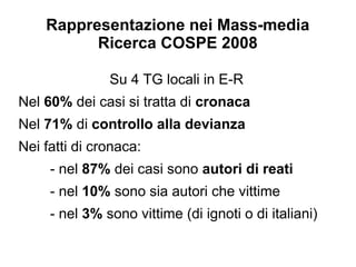 Rappresentazione nei Mass-media
          Ricerca COSPE 2008

               Su 4 TG locali in E-R
Nel 60% dei casi si tratta di cronaca
Nel 71% di controllo alla devianza
Nei fatti di cronaca:
     - nel 87% dei casi sono autori di reati
     - nel 10% sono sia autori che vittime
     - nel 3% sono vittime (di ignoti o di italiani)
 