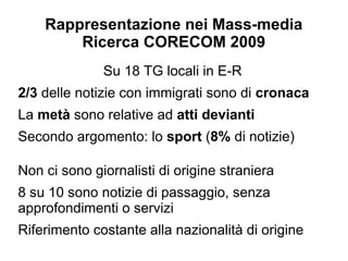 Rappresentazione nei Mass-media
        Ricerca CORECOM 2009
              Su 18 TG locali in E-R
2/3 delle notizie con immigrati sono di cronaca
La metà sono relative ad atti devianti
Secondo argomento: lo sport (8% di notizie)

Non ci sono giornalisti di origine straniera
8 su 10 sono notizie di passaggio, senza
approfondimenti o servizi
Riferimento costante alla nazionalità di origine
 