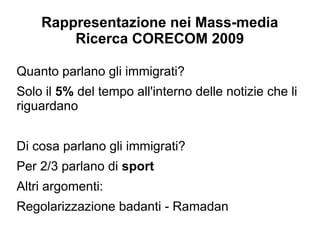 Rappresentazione nei Mass-media
        Ricerca CORECOM 2009

Quanto parlano gli immigrati?
Solo il 5% del tempo all'interno delle notizie che li
riguardano


Di cosa parlano gli immigrati?
Per 2/3 parlano di sport
Altri argomenti:
Regolarizzazione badanti - Ramadan
 