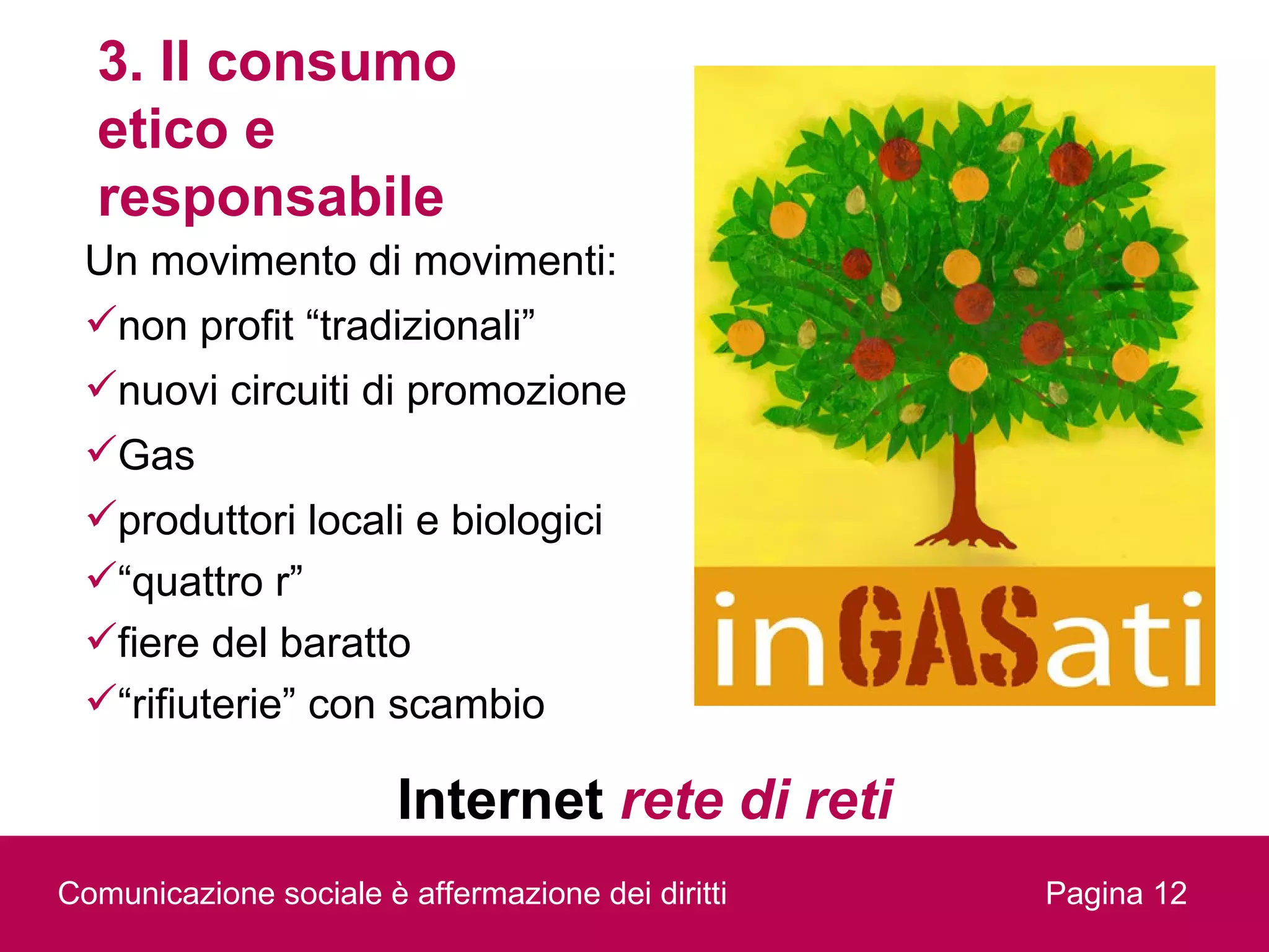 3. Il consumo
  etico e
  responsabile
 Un movimento di movimenti:
 non profit “tradizionali”
 nuovi circuiti di promozione
 Gas
 produttori locali e biologici
 “quattro r”
 fiere del baratto
 “rifiuterie” con scambio

                        Internet rete di reti
Comunicazione sociale è affermazione dei diritti   Pagina 12
 
