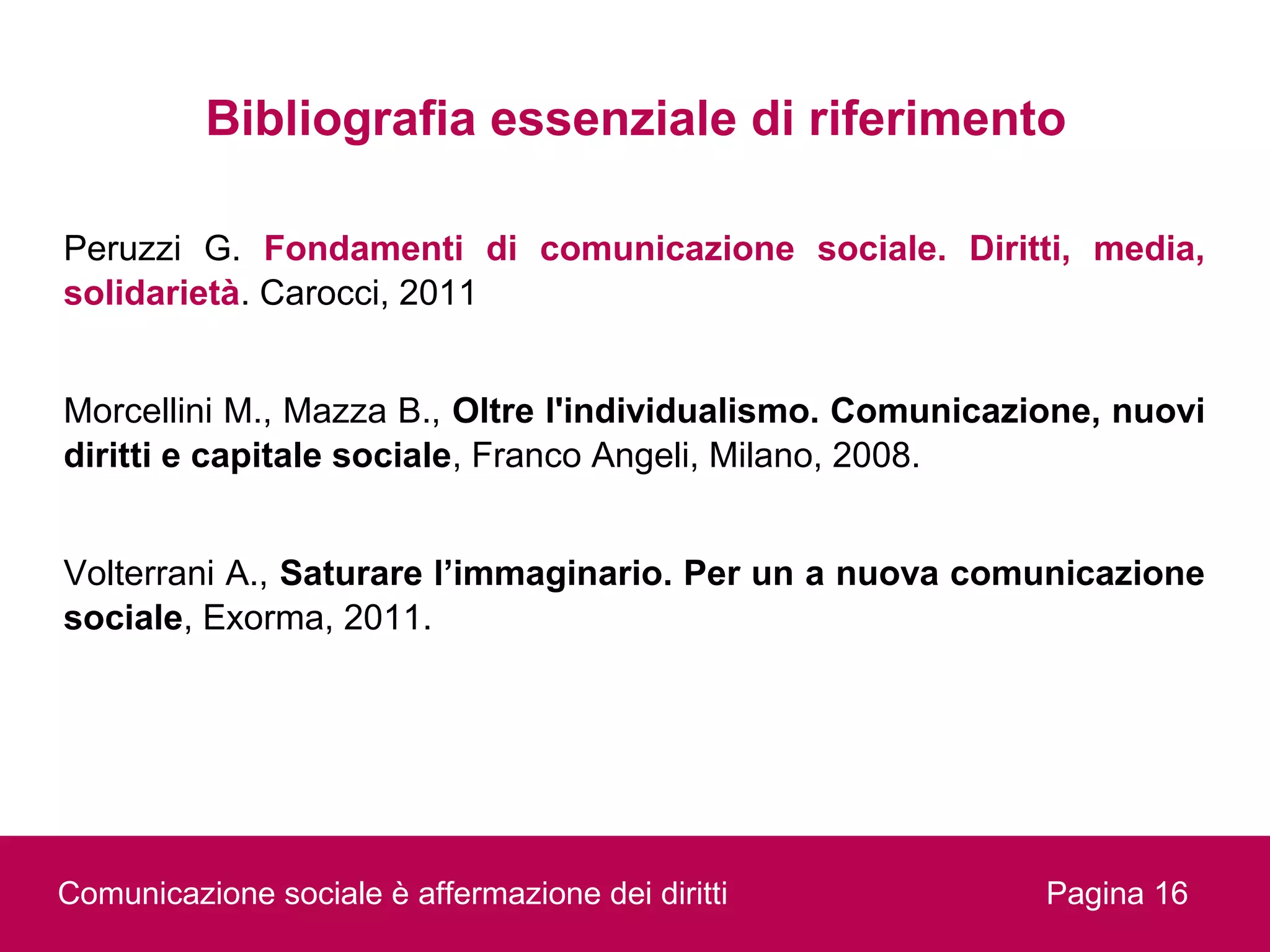 Bibliografia essenziale di riferimento

Peruzzi G. Fondamenti di comunicazione sociale. Diritti, media,
solidarietà. Carocci, 2011


Morcellini M., Mazza B., Oltre l'individualismo. Comunicazione, nuovi
diritti e capitale sociale, Franco Angeli, Milano, 2008.


Volterrani A., Saturare l’immaginario. Per un a nuova comunicazione
sociale, Exorma, 2011.




Comunicazione sociale è affermazione dei diritti           Pagina 16
 