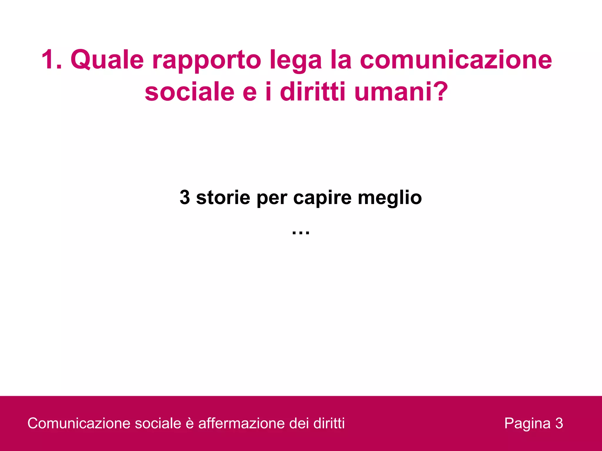 1. Quale rapporto lega la comunicazione
         sociale e i diritti umani?


                      3 storie per capire meglio
                                       …




Comunicazione sociale è affermazione dei diritti   Pagina 3
 