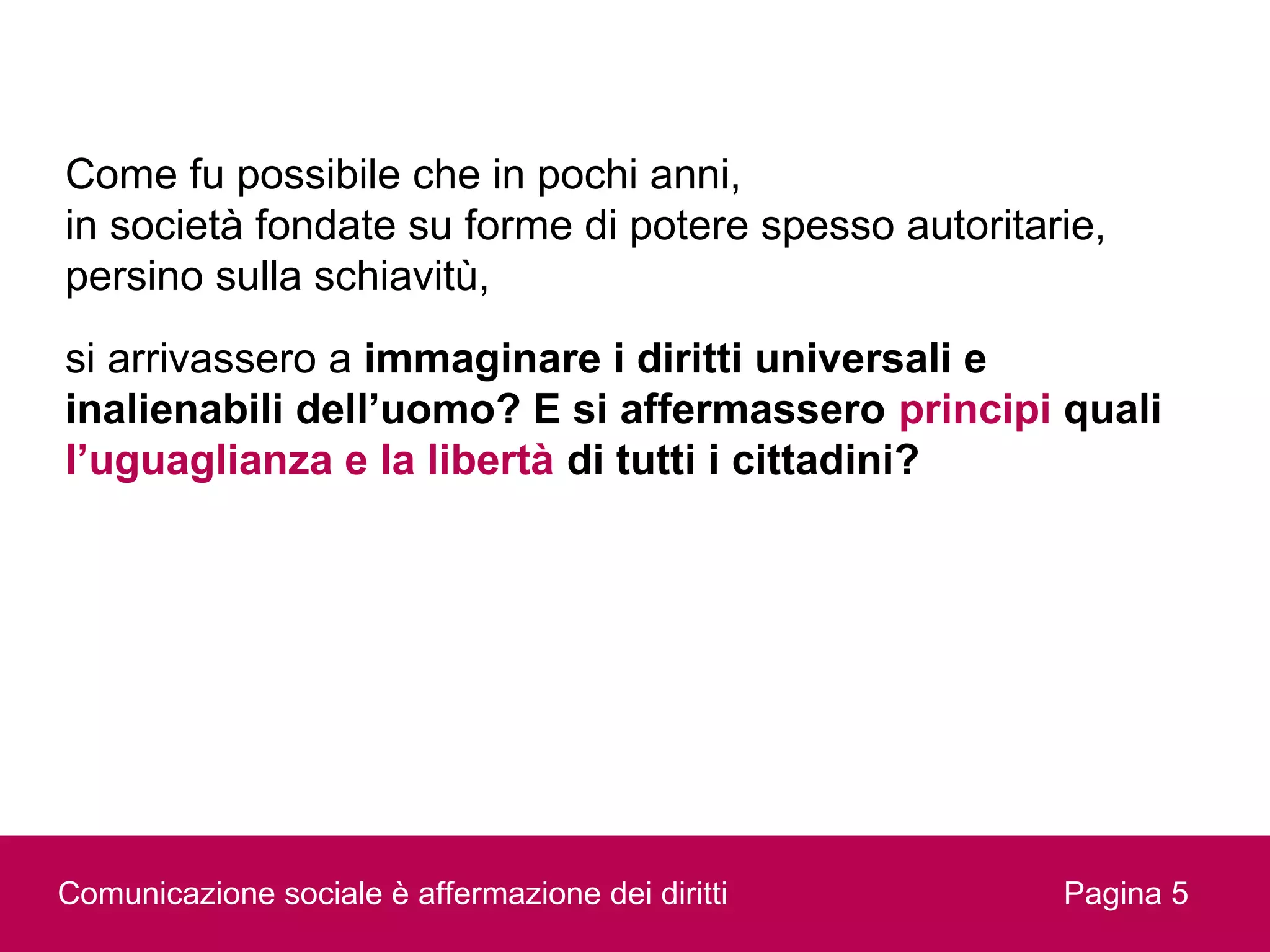 Come fu possibile che in pochi anni,
in società fondate su forme di potere spesso autoritarie,
persino sulla schiavitù,
si arrivassero a immaginare i diritti universali e
inalienabili dell’uomo? E si affermassero principi quali
l’uguaglianza e la libertà di tutti i cittadini?




Comunicazione sociale è affermazione dei diritti      Pagina 5
 